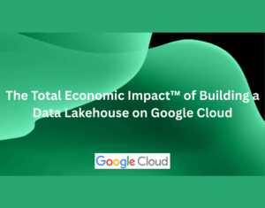 The Total Economic Impact™ of Building a Data Lakehouse on Google Cloud